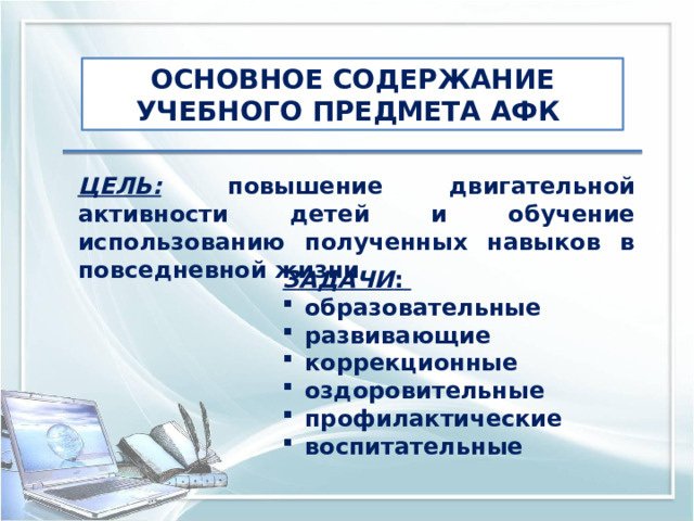 ОСНОВНОЕ СОДЕРЖАНИЕ УЧЕБНОГО ПРЕДМЕТА АФК ЦЕЛЬ: повышение двигательной активности детей и обучение использованию полученных навыков в повседневной жизни ЗАДАЧИ : образовательные развивающие коррекционные оздоровительные профилактические воспитательные 