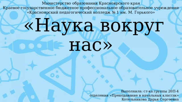 Министерство образования Красноярского края  Краевое государственное бюджетное профессиональное образовательное учреждение «Красноярский педагогический колледж № 1 им. М. Горького»  «Наука вокруг нас» Выполнила: ст-ка группы 20П-4 отделения «Преподавание в начальных классах» Котельникова Дарья Сергеевна 