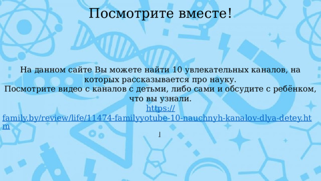 Посмотрите вместе! На данном сайте Вы можете найти 10 увлекательных каналов, на которых рассказывается про науку. Посмотрите видео с каналов с детьми, либо сами и обсудите с ребёнком, что вы узнали. https:// family.by/review/life/11474-familyyotube-10-nauchnyh-kanalov-dlya-detey.htm l  