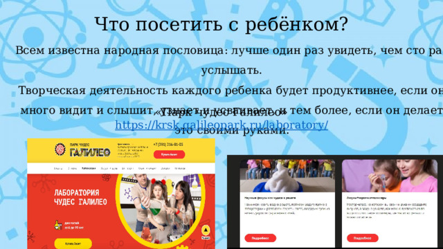 Что посетить с ребёнком? Всем известна народная пословица: лучше один раз увидеть, чем сто раз услышать. Творческая деятельность каждого ребенка будет продуктивнее, если он много видит и слышит, узнает и усваивает, и тем более, если он делает это своими руками. «Парк чудес Галилео» https://krsk.galileopark.ru/laboratory /  