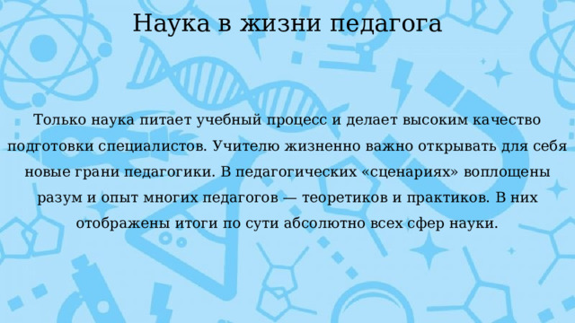 Наука в жизни педагога Только наука питает учебный процесс и делает высоким качество подготовки специалистов. Учителю жизненно важно открывать для себя новые грани педагогики. В педагогических «сценариях» воплощены разум и опыт многих педагогов — теоретиков и практиков. В них отображены итоги по сути абсолютно всех сфер науки. 