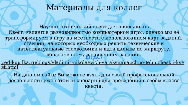 Материалы для коллег Научно-технический квест для школьников Квест, является разновидностью компьютерной игры, однако мы её трансформируем в игру на местности с использованием карт-заданий, станций, на которых необходимо решить технические и интеллектуальные головоломки и идти дальше по маршруту, обозначенному в найденном задании. https:// ped-kopilka.ru/blogs/vladimir-nikolaevich-varaksin/nauchno-tehnicheskii-kvest.html  На данном сайте Вы можете взять для своей профессиональной деятельности уже готовый сценарий для проведения в своём классе квеста. 