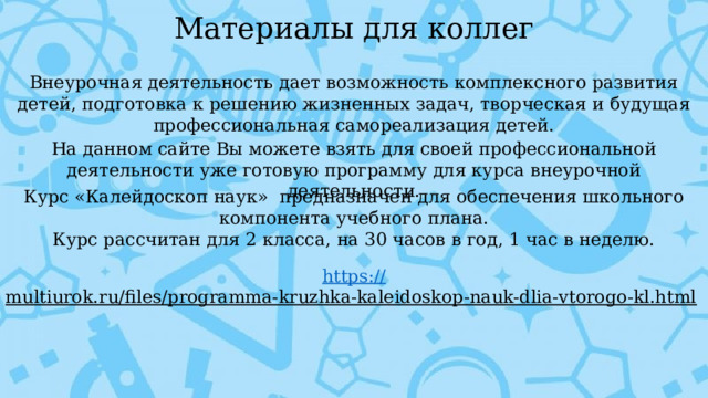 Материалы для коллег Внеурочная деятельность дает возможность комплексного развития детей, подготовка к решению жизненных задач, творческая и будущая профессиональная самореализация детей. На данном сайте Вы можете взять для своей профессиональной деятельности уже готовую программу для курса внеурочной деятельности. Курс «Калейдоскоп наук»  предназначен для обеспечения школьного компонента учебного плана. Курс рассчитан для 2 класса, на 30 часов в год, 1 час в неделю. https:// multiurok.ru/files/programma-kruzhka-kaleidoskop-nauk-dlia-vtorogo-kl.html  