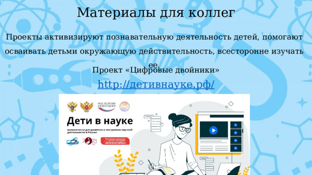 Материалы для коллег Проекты активизируют познавательную деятельность детей, помогают осваивать детьми окружающую действительность, всесторонне изучать ее. Проект «Цифровые двойники» http :// детивнауке.рф /      