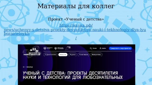 Материалы для коллег Проект «Ученый с детства» https:// наука.рф / news/uchenyy-s-detstva-proekty-desyatiletiya-nauki-i-tekhnologiy-dlya-lyuboznatelnykh /      