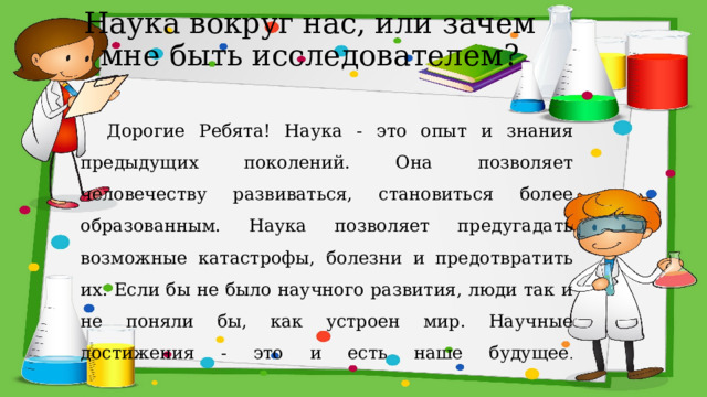 Наука вокруг нас, или зачем мне быть исследователем? Дорогие Ребята! Наука - это опыт и знания предыдущих поколений. Она позволяет человечеству развиваться, становиться более образованным. Наука позволяет предугадать возможные катастрофы, болезни и предотвратить их. Если бы не было научного развития, люди так и не поняли бы, как устроен мир. Научные достижения - это и есть наше будущее .   