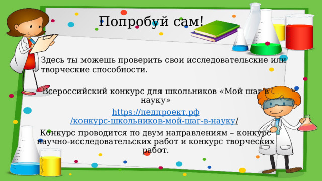 Попробуй сам! Здесь ты можешь проверить свои исследовательские или творческие способности. Всероссийский конкурс для школьников «Мой шаг в науку» https :// педпроект.рф /конкурс-школьников-мой-шаг-в-науку /  Конкурс проводится по двум направлениям – конкурс научно-исследовательских работ и конкурс творческих работ. 