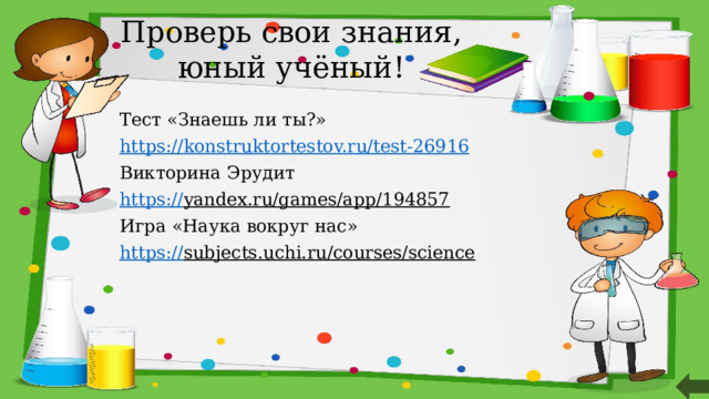 Проверь свои знания, юный учёный! Тест «Знаешь ли ты?» https:// konstruktortestov.ru/test-26916 Викторина Эрудит https:// yandex.ru/games/app/194857  Игра «Наука вокруг нас» https:// subjects.uchi.ru/courses/science    