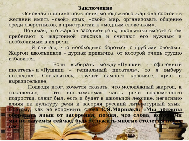 Заключение  Основная причина появления молодежного жаргона состоит в желании иметь «свой» язык, «свой» мир, организовать общение среди сверстников, в пристрастии к «модным словечкам».  Понимая, что жаргон засоряет речь, школьники вместе с тем прибегают к жаргонной лексике и считают его нужным и необходимым в их речи.  Я считаю, что необходимо бороться с грубыми словами. Жаргон школьников – дурная привычка, от которой очень трудно избавится.  Если выбирать между «Пушкин - офигенный писатель» и «Пушкин – гениальный писатель», то я выберу последнее. Согласитесь, звучит намного красивее, ярче и выразительнее.  Подводя итог, хочется сказать, что молодёжный жаргон, к сожалению, - это неотъемлемая часть речи современного подростка, сленг был, есть и будет в школьной лексике, негативно влияя на культуру речи и засоряя русский литературный язык. Поэтому, как не вспомнить слова С.Я.Маршака: «Мы должны оберегать язык от засорения, помня, что слова, которыми мы пользуемся сейчас, будут служить многие столетия после нас». 