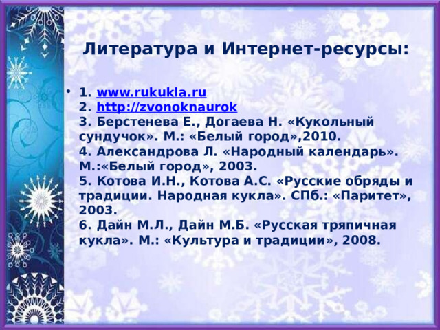 Литература и Интернет-ресурсы: 1. www.rukukla.ru  2. http://zvonoknaurok   3. Берстенева Е., Догаева Н. «Кукольный сундучок». М.: «Белый город»,2010.  4. Александрова Л. «Народный календарь». М.:«Белый город», 2003.  5. Котова И.Н., Котова А.С. «Русские обряды и традиции. Народная кукла». СПб.: «Паритет», 2003.  6. Дайн М.Л., Дайн М.Б. «Русская тряпичная кукла». М.: «Культура и традиции», 2008.     