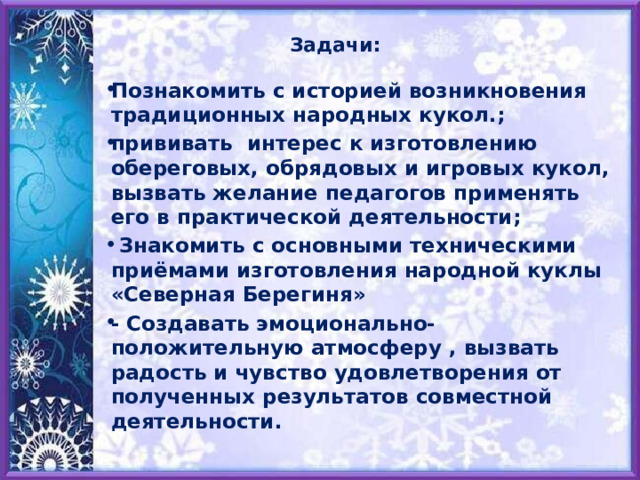 Задачи: Познакомить с историей возникновения традиционных народных кукол.; прививать интерес к изготовлению обереговых, обрядовых и игровых кукол, вызвать желание педагогов применять его в практической деятельности;  Знакомить с основными техническими приёмами изготовления народной куклы «Северная Берегиня» - Создавать эмоционально-положительную атмосферу , вызвать радость и чувство удовлетворения от полученных результатов совместной деятельности.  