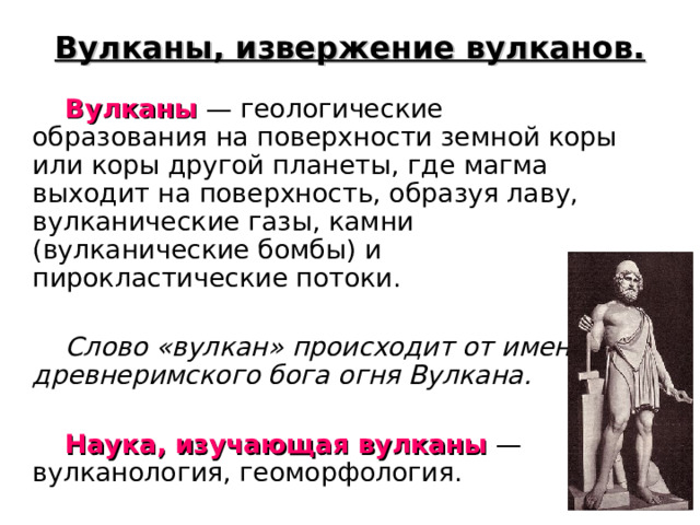 Вулканы, извержение вулканов.  Вулканы — геологические образования на поверхности земной коры или коры другой планеты, где магма выходит на поверхность, образуя лаву, вулканические газы, камни (вулканические бомбы) и пирокластические потоки.  Слово «вулкан» происходит от имени древнеримского бога огня Вулкана.   Наука, изучающая вулканы — вулканология, геоморфология. 