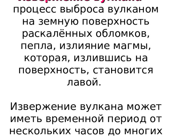 Извержение вулкана — процесс выброса вулканом на земную поверхность раскалённых обломков, пепла, излияние магмы, которая, излившись на поверхность, становится лавой.   Извержение вулкана может иметь временной период от нескольких часов до многих лет. 