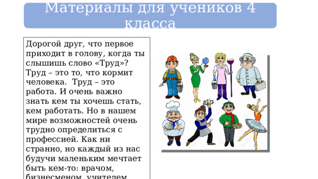 Материалы для учеников 4 класса Дорогой друг, что первое приходит в голову, когда ты слышишь слово «Труд»? Труд – это то, что кормит человека. Труд – это работа. И очень важно знать кем ты хочешь стать, кем работать. Но в нашем мире возможностей очень трудно определиться с профессией. Как ни странно, но каждый из нас будучи маленьким мечтает быть кем-то: врачом, бизнесменом, учителем, фотомоделью, а может быть полицейским или президентом. 