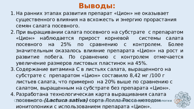 Выводы: На ранних этапах развития препарат «Цион» не оказывает существенного влияния на всхожесть и энергию прорастания семян салата посевного. При выращивании салата посевного на субстрате с препаратом «Цион» наблюдается прирост корневой системы салата посевного на 25% по сравнению с контролем. Более значительным оказалось влияние препарата «Цион» на рост и развитие побега. По сравнению с контролем отмечается увеличение размеров листовых пластинок на 45%. Содержание витамина С в листьях салата, выращенного на субстрате с препаратом «Цион» составило 8,42 мг /100 г листьев салата, что примерно на 20% выше по сравнению с салатом, выращенным на субстрате без препарата «Цион». Разработана технологическая карта выращивания салата посевного (Lactuca sati­va)  сорта Лолла Росса методом ионитопоники с использованием препарата «Цион».  Сетевой научно-исследовательский проект по направлению Биоинженерные технологии  