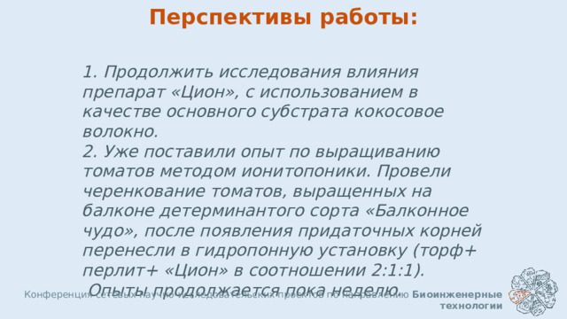 Перспективы работы: 1. Продолжить исследования влияния препарат «Цион», с использованием в качестве основного субстрата кокосовое волокно. 2. Уже поставили опыт по выращиванию томатов методом ионитопоники. Провели черенкование томатов, выращенных на балконе детерминантого сорта «Балконное чудо», после появления придаточных корней перенесли в гидропонную установку (торф+ перлит+ «Цион» в соотношении 2:1:1).  Опыты продолжается пока неделю. Конференция сетевых научно-исследовательских проектов по направлению Биоинженерные технологии  