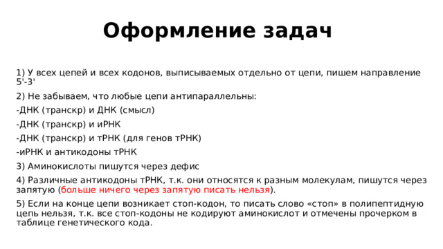 Оформление задач 1) У всех цепей и всех кодонов, выписываемых отдельно от цепи, пишем направление 5'-3' 2) Не забываем, что любые цепи антипараллельны: -ДНК (транскр) и ДНК (смысл) -ДНК (транскр) и иРНК -ДНК (транскр) и тРНК (для генов тРНК) -иРНК и антикодоны тРНК 3) Аминокислоты пишутся через дефис 4) Различные антикодоны тРНК, т.к. они относятся к разным молекулам, пишутся через запятую ( больше ничего через запятую писать нельзя ). 5) Если на конце цепи возникает стоп-кодон, то писать слово «стоп» в полипептидную цепь нельзя, т.к. все стоп-кодоны не кодируют аминокислот и отмечены прочерком в таблице генетического кода.  