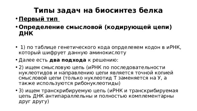 Типы задач на биосинтез белка Первый тип Определение смысловой (кодирующей цепи) ДНК   1) по таблице генетического кода опрделеяем кодон в иРНК, который шифрует данную аминокислоту Далее есть два подхода к решению: 2) ищем смысловую цепь (иРНК по последовательности нуклеотидов и направлению цепи является точной копией смысловой цепи (только нуклеотид Т заменяется на У, а также используются рибонуклеотиды) 3) ищем транскрибируемую цепь (иРНК и транскрибируемая цепь ДНК антипараллельны и полностью комплементарны друг другу)  