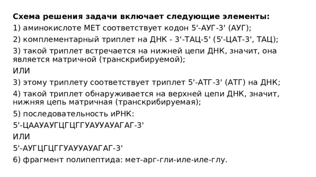 Схема решения задачи включает следующие элементы: 1) аминокислоте МЕТ соответствует кодон 5'-АУГ-3' (АУГ); 2) комплементарный триплет на ДНК - 3'-ТАЦ-5' (5'-ЦАТ-3', ТАЦ); 3) такой триплет встречается на нижней цепи ДНК, значит, она является матричной (транскрибируемой); ИЛИ 3) этому триплету соответствует триплет 5'-АТГ-3' (АТГ) на ДНК; 4) такой триплет обнаруживается на верхней цепи ДНК, значит, нижняя цепь матричная (транскрибируемая); 5) последовательность иРНК: 5'-ЦААУАУГЦГЦГГУАУУАУАГАГ-3' ИЛИ 5'-АУГЦГЦГГУАУУАУАГАГ-3' 6) фрагмент nолипептида: мет-арг-гли-иле-иле-глу. 