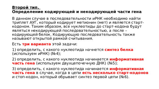 Второй тип.  Определение кодирующей и некодирующей части гена В данном случае в последовательности иРНК необходимо найти триплет АУГ, который кодирует метионин (мет) и является старт-кодоном. Таким образом, все нуклеотиды до старт-кодона будут являться некодирующей последовательностью, а после – кодирующей белок. Кодирующую последовательность также называют открытой рамкой считывания. Есть три варианта этой задачи: 1) определить, с какого нуклеотида начнется синтез белка (используем иРНК) (№4); 2) определить, с какого нуклеотида начинается информативная часть гена (используем двухцепочечную ДНК) (№5); 3) определить, с какого нуклеотида начинается информативная часть гена  в случае, когда в цепи есть несколько старт-кодонов и стоп-кодон, который обрывает синтез первой цепи (№6). 