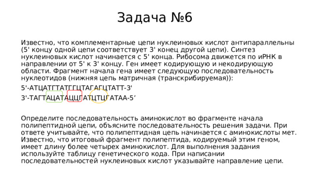 Задача №6 Известно, что комплементарные цепи нуклеиновых кислот антипараллельны (5' концу одной цепи соответствует 3' конец другой цепи). Синтез нуклеиновых кислот начинается с 5' конца. Рибосома движется по иРНК в направлении от 5' к 3' концу. Ген имеет кодирующую и некодирующую области. Фрагмент начала гена имеет следующую последовательность нуклеотидов (нижняя цепь матричная (транскрибируемая)): 5'-АТЦАТГТАТГГЦТАГАГЦТАТТ-3' 3'-ТАГТАЦАТАЦЦГАТЦТЦГАТАА-5’ Определите последовательность аминокислот во фрагменте начала полипептидной цепи, объясните последовательность решения задачи. При ответе учитывайте, что полипептидная цепь начинается с аминокислоты мет. Известно, что итоговый фрагмент полипептида, кодируемый этим геном, имеет длину более четырех аминокислот. Для выполнения задания используйте таблицу генетического кода. При написании последовательностей нуклеиновых кислот указывайте направление цепи. 