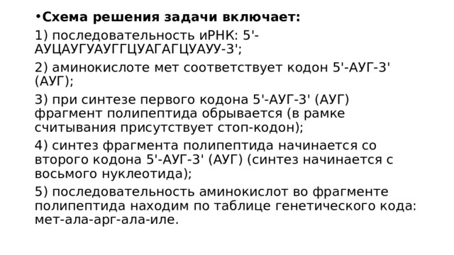 Схема решения задачи включает: 1) последовательность иРНК: 5'-АУЦАУГУАУГГЦУАГАГЦУАУУ-3'; 2) аминокислоте мет соответствует кодон 5'-АУГ-3' (АУГ); 3) при синтезе первого кодона 5'-АУГ-3' (АУГ) фрагмент полипептида обрывается (в рамке считывания присутствует стоп-кодон); 4) синтез фрагмента полипептида начинается со второго кодона 5'-АУГ-3' (АУГ) (синтез начинается с восьмого нуклеотида); 5) последовательность аминокислот во фрагменте полипептида находим по таблице генетического кода: мет-ала-арг-ала-иле. 