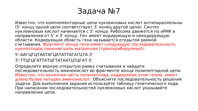 Задача №7 Известно, что комплементарные цепи нуклеиновых кислот антипараллельны (5’ концу одной цепи соответствует 3’ конец другой цепи). Синтез нуклеиновых кислот начинается с 5’ конца. Рибосома движется по иРНК в направлении от 5’ к 3’ концу. Ген имеет кодирующую и некодирующую области. Кодирующая область гена называется открытой рамкой считывания . Фрагмент конца гена имеет следующую последовательность нуклеотидов (нижняя цепь матричная (транскрибируемая)): 5’-ААГЦГЦТААТАГЦАТАТТАГАГЦТА-3’ 3’-ТТЦГЦГАТТАТЦГТАТААТЦТЦГАТ-5’ Определите верную открытую рамку считывания и найдите последовательность аминокислот во фрагменте конца полипептидной цепи. Известно, что конечная часть полипептида, кодируемая этим геном, имеет длину более четырёх аминокислот. Объясните последовательность решения задачи. Для выполнения задания используйте таблицу генетического кода. При написании последовательностей нуклеиновых кислот указывайте направление цепи. 