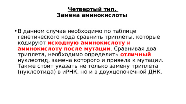 Четвертый тип.  Замена аминокислоты В данном случае необходимо по таблице генетического кода сравнить триплеты, которые кодируют исходную аминокислоту и аминокислоту после мутации . Сравнивая два триплета, необходимо определить отличный нуклеотид, замена которого и привела к мутации. Также стоит указать не только замену триплета (нуклеотида) в иРНК, но и в двухцепочечной ДНК. 