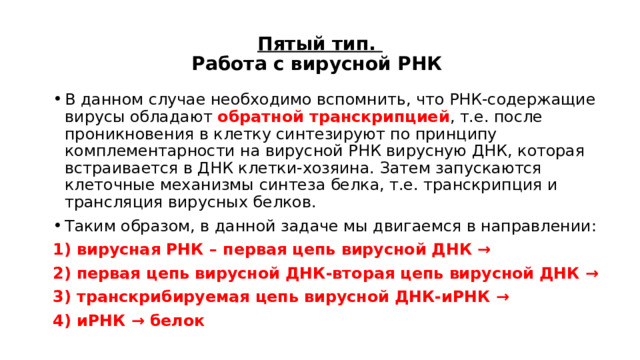 Пятый тип.  Работа с вирусной РНК В данном случае необходимо вспомнить, что РНК-содержащие вирусы обладают обратной транскрипцией , т.е. после проникновения в клетку синтезируют по принципу комплементарности на вирусной РНК вирусную ДНК, которая встраивается в ДНК клетки-хозяина. Затем запускаются клеточные механизмы синтеза белка, т.е. транскрипция и трансляция вирусных белков. Таким образом, в данной задаче мы двигаемся в направлении: 1) вирусная РНК – первая цепь вирусной ДНК → 2) первая цепь вирусной ДНК-вторая цепь вирусной ДНК → 3) транскрибируемая цепь вирусной ДНК-иРНК → 4) иРНК → белок 