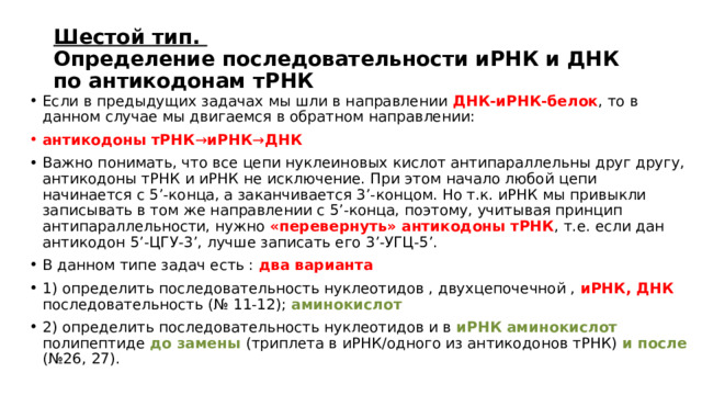 Шестой тип.  Определение последовательности иРНК и ДНК по антикодонам тРНК Если в предыдущих задачах мы шли в направлении ДНК-иРНК-белок , то в данном случае мы двигаемся в обратном направлении: антикодоны тРНК → иРНК → ДНК Важно понимать, что все цепи нуклеиновых кислот антипараллельны друг другу, антикодоны тРНК и иРНК не исключение. При этом начало любой цепи начинается с 5’-конца, а заканчивается 3’-концом. Но т.к. иРНК мы привыкли записывать в том же направлении с 5’-конца, поэтому, учитывая принцип антипараллельности, нужно «перевернуть» антикодоны тРНК , т.е. если дан антикодон 5’-ЦГУ-3’, лучше записать его 3’-УГЦ-5’. В данном типе задач есть : два варианта 1) определить последовательность нуклеотидов , двухцепочечной , иРНК, ДНК последовательность (№ 11-12); аминокислот 2) определить последовательность нуклеотидов и в иРНК аминокислот полипептиде до замены (триплета в иРНК/одного из антикодонов тРНК) и после (№26, 27). 