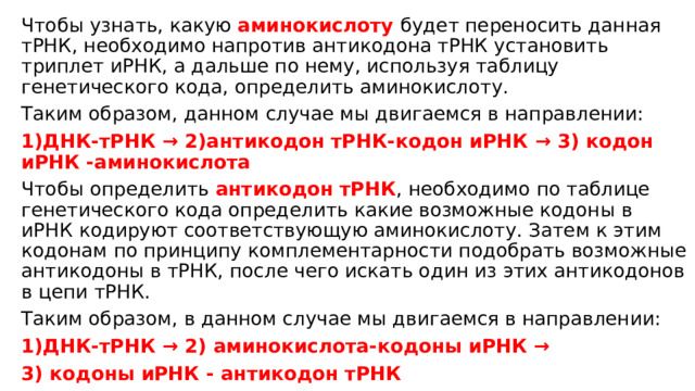 Чтобы узнать, какую аминокислоту  будет переносить данная тРНК, необходимо напротив антикодона тРНК установить триплет иРНК, а дальше по нему, используя таблицу генетического кода, определить аминокислоту. Таким образом, данном случае мы двигаемся в направлении: 1)ДНК-тРНК → 2)антикодон тРНК-кодон иРНК → 3) кодон иРНК -аминокислота Чтобы определить антикодон тРНК , необходимо по таблице генетического кода определить какие возможные кодоны в иРНК кодируют соответствующую аминокислоту. Затем к этим кодонам по принципу комплементарности подобрать возможные антикодоны в тРНК, после чего искать один из этих антикодонов в цепи тРНК. Таким образом, в данном случае мы двигаемся в направлении: 1)ДНК-тРНК → 2) аминокислота-кодоны иРНК → 3) кодоны иРНК - антикодон тРНК 