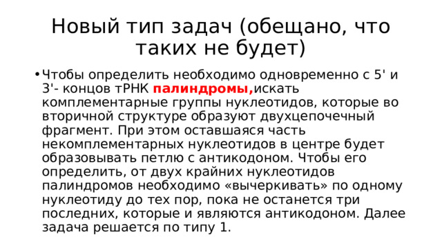 Новый тип задач (обещано, что таких не будет) Чтобы определить необходимо одновременно с 5' и 3'- концов тРНК палиндромы, искать комплементарные группы нуклеотидов, которые во вторичной структуре образуют двухцепочечный фрагмент. При этом оставшаяся часть некомплементарных нуклеотидов в центре будет образовывать петлю с антикодоном. Чтобы его определить, от двух крайних нуклеотидов палиндромов необходимо «вычеркивать» по одному нуклеотиду до тех пор, пока не останется три последних, которые и являются антикодоном. Далее задача решается по типу 1. 