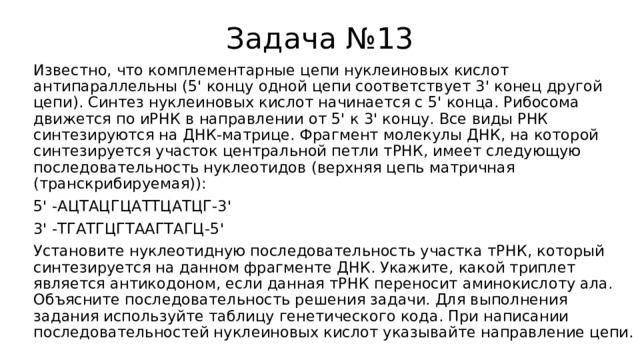 Задача №13 Известно, что комплементарные цепи нуклеиновых кислот антипараллельны (5' концу одной цепи соответствует 3' конец другой цепи). Синтез нуклеиновых кислот начинается с 5' конца. Рибосома движется по иРНК в направлении от 5' к 3' концу. Все виды РНК синтезируются на ДНК-матрице. Фрагмент молекулы ДНК, на которой синтезируется участок центральной петли тРНК, имеет следующую последовательность нуклеотидов (верхняя цепь матричная (транскрибируемая)): 5' -АЦТАЦГЦАТТЦАТЦГ-3' 3' -ТГАТГЦГТААГТАГЦ-5' Установите нуклеотидную последовательность участка тРНК, который синтезируется на данном фрагменте ДНК. Укажите, какой триплет является антикодоном, если данная тРНК переносит аминокислоту ала. Объясните последовательность решения задачи. Для выполнения задания используйте таблицу генетического кода. При написании последовательностей нуклеиновых кислот указывайте направление цепи. 