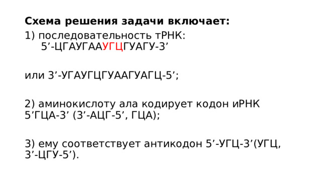 Схема решения задачи включает: 1) последовательность тРНК: 5’-ЦГАУГАА УГЦ ГУАГУ-3’ или 3’-УГАУГЦГУААГУАГЦ-5’; 2) аминокислоту ала кодирует кодон иРНК 5’ГЦА-3’ (3’-АЦГ-5’, ГЦА); 3) ему соответствует антикодон 5’-УГЦ-3’(УГЦ, 3’-ЦГУ-5’). 