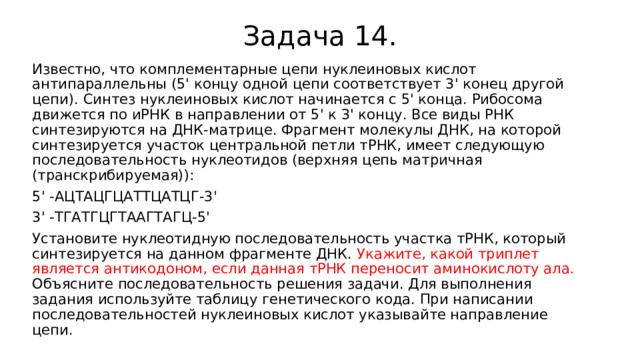 Задача 14. Известно, что комплементарные цепи нуклеиновых кислот антипараллельны (5' концу одной цепи соответствует 3' конец другой цепи). Синтез нуклеиновых кислот начинается с 5' конца. Рибосома движется по иРНК в направлении от 5' к 3' концу. Все виды РНК синтезируются на ДНК-матрице. Фрагмент молекулы ДНК, на которой синтезируется участок центральной петли тРНК, имеет следующую последовательность нуклеотидов (верхняя цепь матричная (транскрибируемая)): 5' -АЦТАЦГЦАТТЦАТЦГ-3' 3' -ТГАТГЦГТААГТАГЦ-5' Установите нуклеотидную последовательность участка тРНК, который синтезируется на данном фрагменте ДНК. Укажите, какой триплет является антикодоном, если данная тРНК переносит аминокислоту ала. Объясните последовательность решения задачи. Для выполнения задания используйте таблицу генетического кода. При написании последовательностей нуклеиновых кислот указывайте направление цепи. 