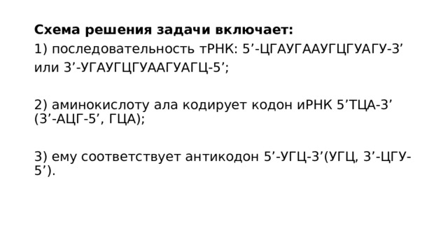 Схема решения задачи включает: 1) последовательность тРНК: 5’-ЦГАУГААУГЦГУАГУ-3’ или 3’-УГАУГЦГУААГУАГЦ-5’; 2) аминокислоту ала кодирует кодон иРНК 5’ТЦА-3’ (3’-АЦГ-5’, ГЦА); 3) ему соответствует антикодон 5’-УГЦ-3’(УГЦ, 3’-ЦГУ-5’). 