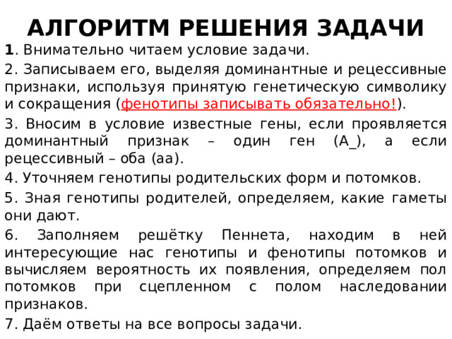 АЛГОРИТМ РЕШЕНИЯ ЗАДАЧИ 1 . Внимательно читаем условие задачи. 2. Записываем его, выделяя доминантные и рецессивные признаки, используя принятую генетическую символику и сокращения ( фенотипы записывать обязательно! ). 3. Вносим в условие известные гены, если проявляется доминантный признак – один ген (А_), а если рецессивный – оба (аа). 4. Уточняем генотипы родительских форм и потомков. 5. Зная генотипы родителей, определяем, какие гаметы они дают.  6. Заполняем решётку Пеннета, находим в ней интересующие нас генотипы и фенотипы потомков и вычисляем вероятность их появления, определяем пол потомков при сцепленном с полом наследовании признаков. 7. Даём ответы на все вопросы задачи. 