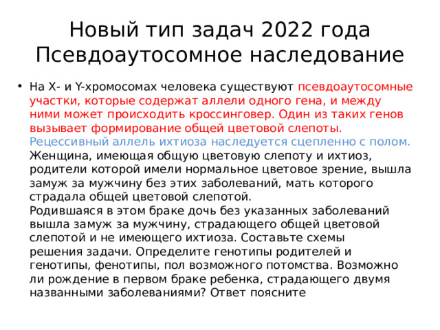 Новый тип задач 2022 года  Псевдоаутосомное наследование На Х- и Y-хромосомах человека существуют псевдоаутосомные участки, которые содержат аллели одного гена, и между ними может происходить кроссинговер. Один из таких генов вызывает формирование общей цветовой слепоты. Рецессивный аллель ихтиоза наследуется сцепленно с полом. Женщина, имеющая общую цветовую слепоту и ихтиоз, родители которой имели нормальное цветовое зрение, вышла замуж за мужчину без этих заболеваний, мать которого страдала общей цветовой слепотой.  Родившаяся в этом браке дочь без указанных заболеваний вышла замуж за мужчину, страдающего общей цветовой слепотой и не имеющего ихтиоза. Составьте схемы  решения задачи. Определите генотипы родителей и генотипы, фенотипы, пол возможного потомства. Возможно ли рождение в первом браке ребенка, страдающего двумя названными заболеваниями? Ответ поясните 