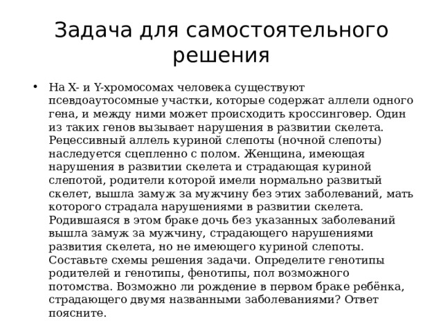 Задача для самостоятельного решения На X- и Y-хромосомах человека существуют псевдоаутосомные участки, которые содержат аллели одного гена, и между ними может происходить кроссинговер. Один из таких генов вызывает нарушения в развитии скелета. Рецессивный аллель куриной слепоты (ночной слепоты) наследуется сцепленно с полом. Женщина, имеющая нарушения в развитии скелета и страдающая куриной слепотой, родители которой имели нормально развитый скелет, вышла замуж за мужчину без этих заболеваний, мать которого страдала нарушениями в развитии скелета. Родившаяся в этом браке дочь без указанных заболеваний вышла замуж за мужчину, страдающего нарушениями развития скелета, но не имеющего куриной слепоты. Составьте схемы решения задачи. Определите генотипы родителей и генотипы, фенотипы, пол возможного потомства. Возможно ли рождение в первом браке ребёнка, страдающего двумя названными заболеваниями? Ответ поясните. 