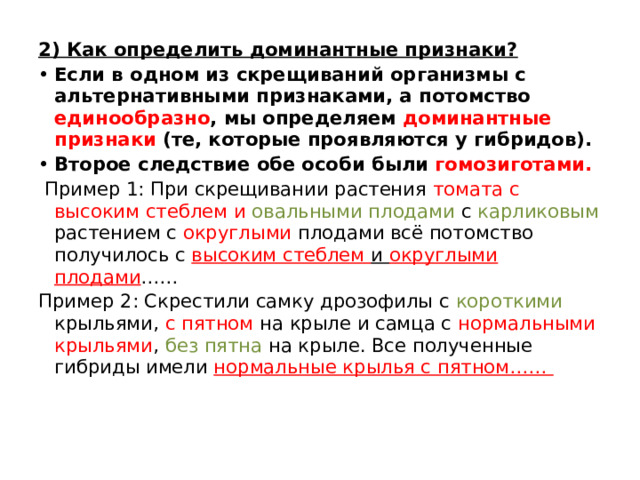 2) Как определить доминантные признаки? Если в одном из скрещиваний организмы с альтернативными признаками, а потомство единообразно , мы определяем доминантные признаки (те, которые проявляются у гибридов). Второе следствие обе особи были гомозиготами.  Пример 1: При скрещивании растения томата с высоким стеблем и овальными плодами с карликовым растением с округлыми плодами всё потомство получилось с высоким стеблем и округлыми плодами …… Пример 2: Скрестили самку дрозофилы с короткими крыльями, с пятном на крыле и самца с нормальными крыльями , без пятна на крыле. Все полученные гибриды имели нормальные крылья с пятном…… 