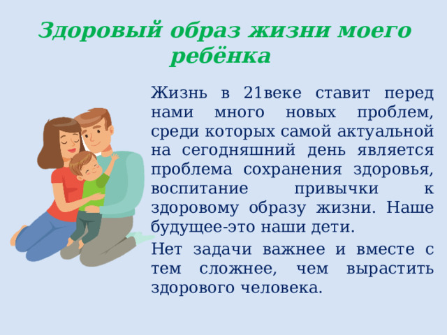 Здоровый образ жизни моего ребёнка Жизнь в 21веке ставит перед нами много новых проблем, среди которых самой актуальной на сегодняшний день является проблема сохранения здоровья, воспитание привычки к здоровому образу жизни. Наше будущее-это наши дети. Нет задачи важнее и вместе с тем сложнее, чем вырастить здорового человека. 