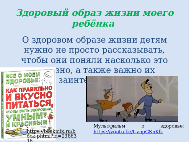 Здоровый образ жизни моего ребёнка О здоровом образе жизни детям нужно не просто рассказывать, чтобы они поняли насколько это полезно, а также важно их заинтересовать. Мультфильм о здоровье: https://youtu.be/t-vnpGSnKlk  https://bookmix.ru/book.phtml?id=2386318  