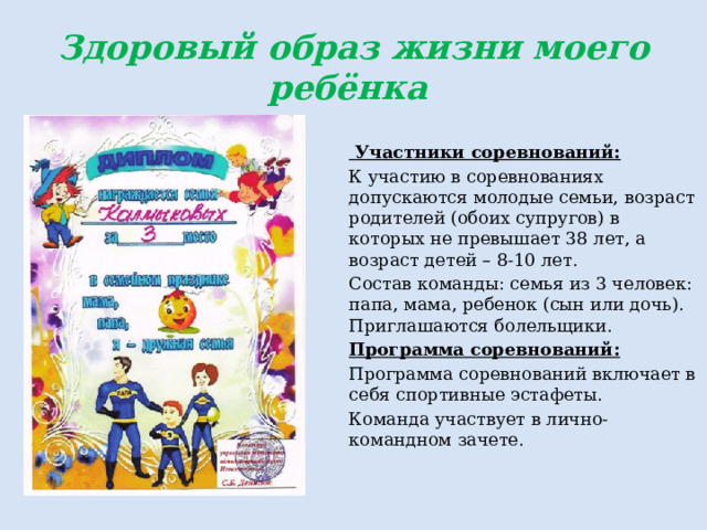 Здоровый образ жизни моего ребёнка   Участники соревнований: К участию в соревнованиях допускаются молодые семьи, возраст родителей (обоих супругов) в которых не превышает 38 лет, а возраст детей – 8-10 лет. Состав команды: семья из 3 человек: папа, мама, ребенок (сын или дочь). Приглашаются болельщики. Программа соревнований: Программа соревнований включает в себя спортивные эстафеты. Команда участвует в лично-командном зачете. 