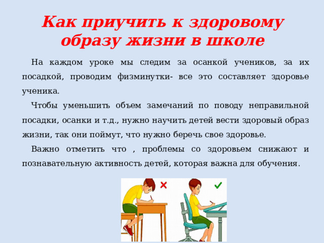 Как приучить к здоровому образу жизни в школе На каждом уроке мы следим за осанкой учеников, за их посадкой, проводим физминутки- все это составляет здоровье ученика. Чтобы уменьшить объем замечаний по поводу неправильной посадки, осанки и т.д., нужно научить детей вести здоровый образ жизни, так они поймут, что нужно беречь свое здоровье. Важно отметить что , проблемы со здоровьем снижают и познавательную активность детей, которая важна для обучения. 