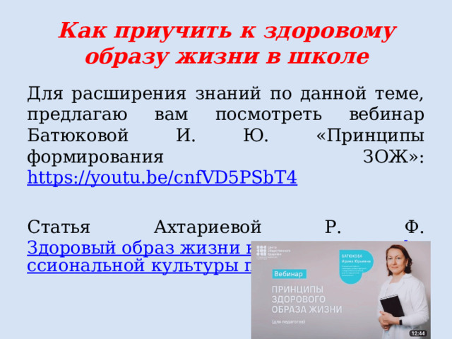 Как приучить к здоровому образу жизни в школе Для расширения знаний по данной теме, предлагаю вам посмотреть вебинар Батюковой И. Ю. «Принципы формирования ЗОЖ»: https://youtu.be/cnfVD5PSbT4  Статья Ахтариевой Р. Ф. Здоровый образ жизни как элемент профессиональной культуры педагога  