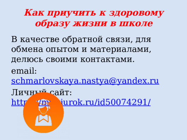 Как приучить к здоровому образу жизни в школе В качестве обратной связи, для обмена опытом и материалами, делюсь своими контактами. email: schmarlovskaya.nastya@yandex.ru Личный сайт: https://multiurok.ru/id50074291 / 