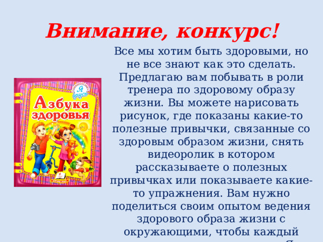 Внимание, конкурс! Все мы хотим быть здоровыми, но не все знают как это сделать. Предлагаю вам побывать в роли тренера по здоровому образу жизни. Вы можете нарисовать рисунок, где показаны какие-то полезные привычки, связанные со здоровым образом жизни, снять видеоролик в котором рассказываете о полезных привычках или показываете какие-то упражнения. Вам нужно поделиться своим опытом ведения здорового образа жизни с окружающими, чтобы каждый человек смог гордо сказать: «Я за ЗОЖ» 