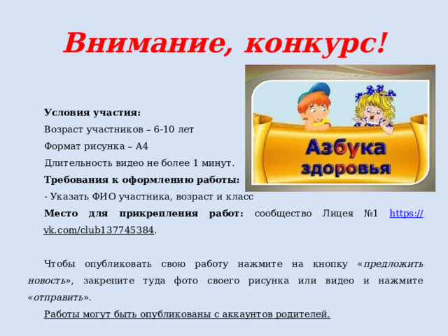 Внимание, конкурс! Условия участия: Возраст участников – 6-10 лет Формат рисунка – А4 Длительность видео не более 1 минут. Требования к оформлению работы: - Указать ФИО участника, возраст и класс Место для прикрепления работ: сообщество Лицея №1 https :// vk.com/club137745384 . Чтобы опубликовать свою работу нажмите на кнопку « предложить новость », закрепите туда фото своего рисунка или видео и нажмите « отправить ». Работы могут быть опубликованы с аккаунтов родителей. 