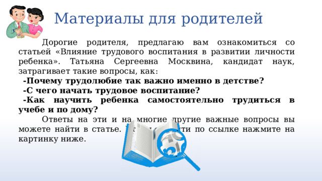 Материалы для родителей Дорогие родителя, предлагаю вам ознакомиться со статьей «Влияние трудового воспитания в развитии личности ребенка». Татьяна Сергеевна Москвина, кандидат наук, затрагивает такие вопросы, как: -Почему трудолюбие так важно именно в детстве? -С чего начать трудовое воспитание? -Как научить ребенка самостоятельно трудиться в учебе и по дому? Ответы на эти и на многие другие важные вопросы вы можете найти в статье. Чтобы перейти по ссылке нажмите на картинку ниже. https://cyberleninka.ru/article/n/vliyanie-trudovogo-vospitaniya-v-razvitii-lichnosti-rebenka/viewer 3 