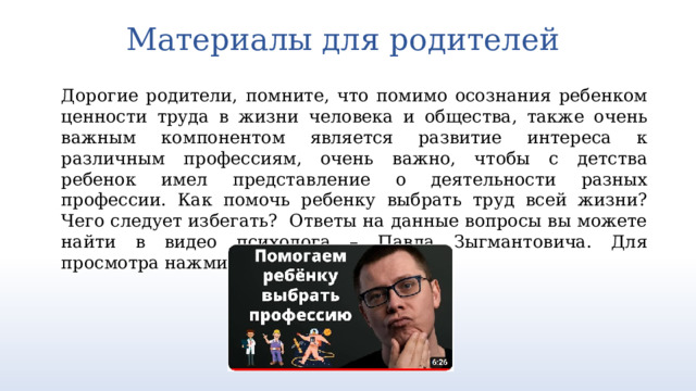 Материалы для родителей   Дорогие родители, помните, что помимо осознания ребенком ценности труда в жизни человека и общества, также очень важным компонентом является развитие интереса к различным профессиям, очень важно, чтобы с детства ребенок имел представление о деятельности разных профессии. Как помочь ребенку выбрать труд всей жизни? Чего следует избегать? Ответы на данные вопросы вы можете найти в видео психолога – Павла Зыгмантовича. Для просмотра нажмите на картинку ниже. https://youtu.be/8fXmS5uJOiY  3 